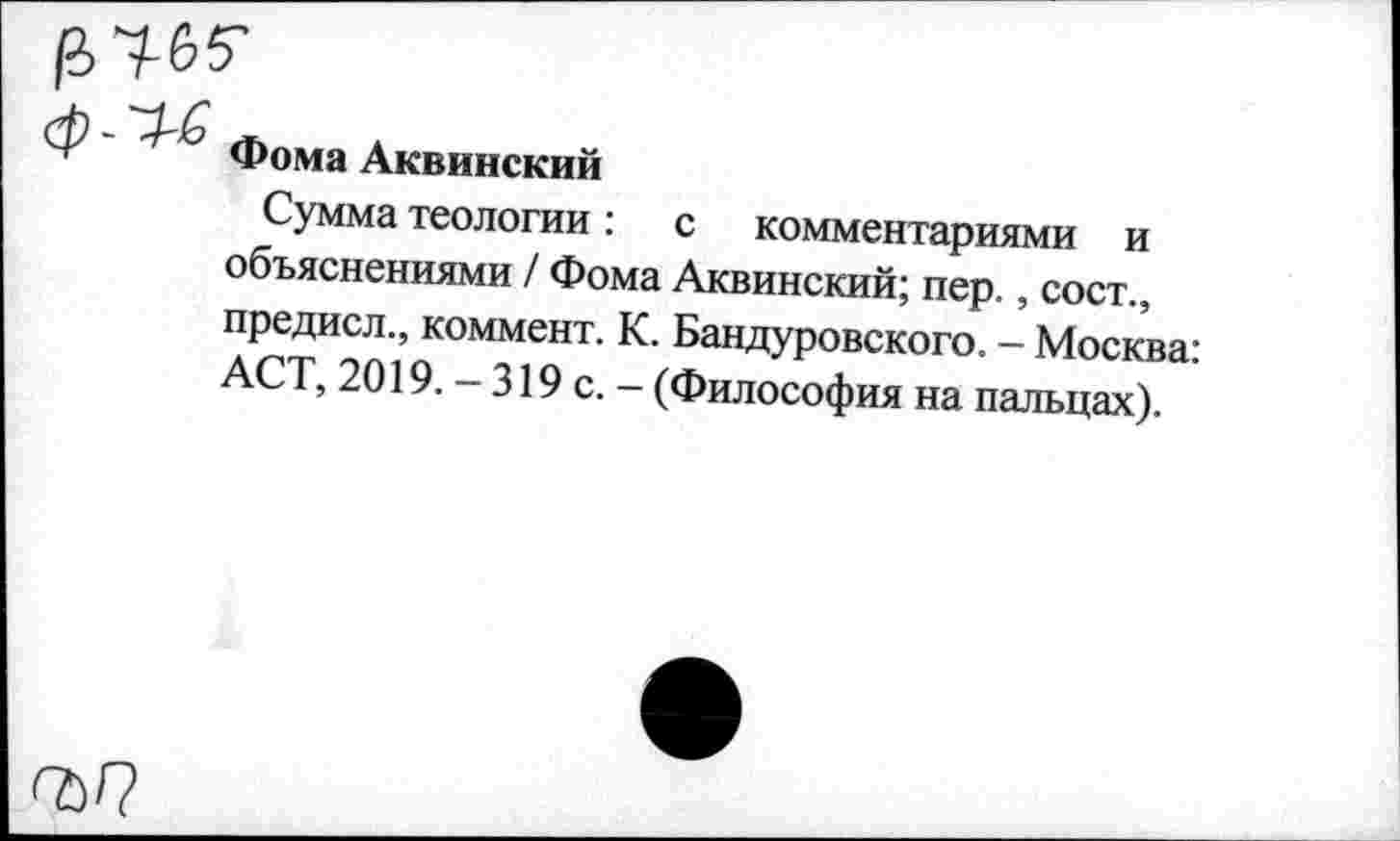 ﻿|а>чб5-

Фома Аквинский
Сумма теологии: с комментариями и объяснениями / Фома Аквинский; пер., сост., предисл., коммент. К. Бандуровского. - Москва: АСТ, 2019. - 319 с. - (Философия на пальцах).
